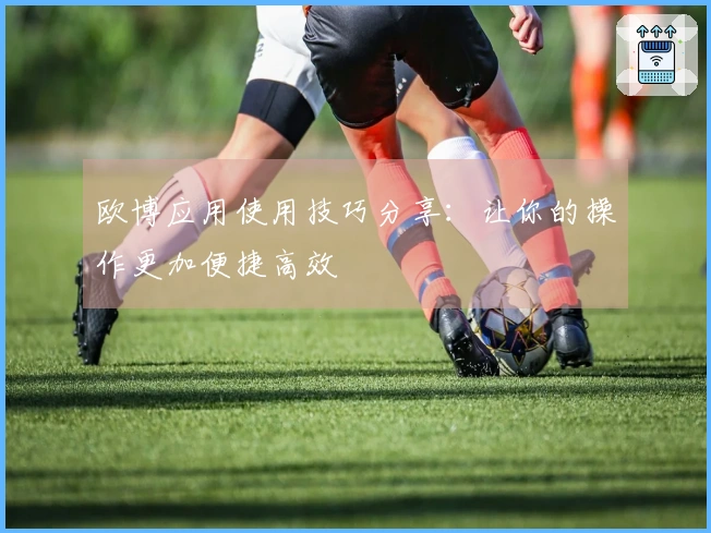 欧博应用使用技巧分享：让你的操作更加便捷高效