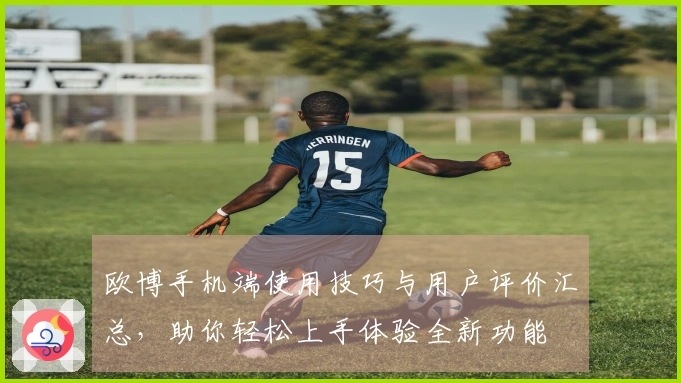 欧博手机端使用技巧与用户评价汇总，助你轻松上手体验全新功能